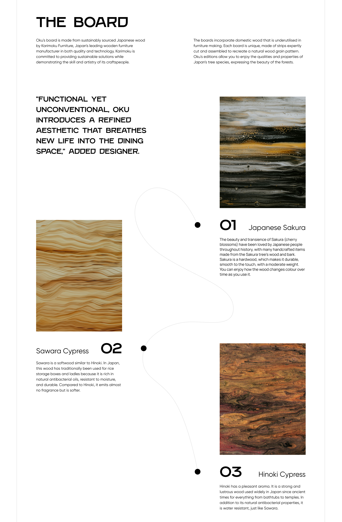 A screenshot that reads: The board. Oku's board is made from sustainably sourced Japanese wood by Karimoku Furniture, Japan's leading wooden furniture manufacturer in both quality and technology. Karimoku is committed to providing sustainable solutions while demonstrating the skill and artistry of its craftspeople. The boards incorporate domestic wood that is underutilised in furniture making. Each board is unique, made of strips expertly cut and assembled to recreate a natural wood grain pattern. Oku's editions allow you to enjoy the qualities and properties of Japan's tree species, expressing the beauty of the forests. Functional yet unconventional, Oku introduces a refined aesthetic that breathes new life into the dining space, added designer. 01. Japanese Sakura. The beauty and transience of Sakura (cherry blossoms) have been loved by Japanese people throughout history, with many handcrafted items made from the Sakura tree's wood and bark. Sakura is a hardwood, which makes it durable, smooth to the touch, with a moderate weight. You can enjoy how the wood changes colour over time as you use it. 02. Sawara Cypress. Sawara is a softwood similar to Hinoki. In Japan, this wood has traditionally been used for rice storage boxes and ladles because it is rich in natural antibacterial oils, resistant to moisture, and durable. Compared to Hinoki, it emits almost no fragrance but is softer. 03. Hinoki Cypress. Hinoki has a pleasant aroma. It is a strong and lustrous wood used widely in Japan since ancient times for everything from bathtubs to temples. In addition to its natural antibacterial properties, it is water resistant, just like Sawara. 
