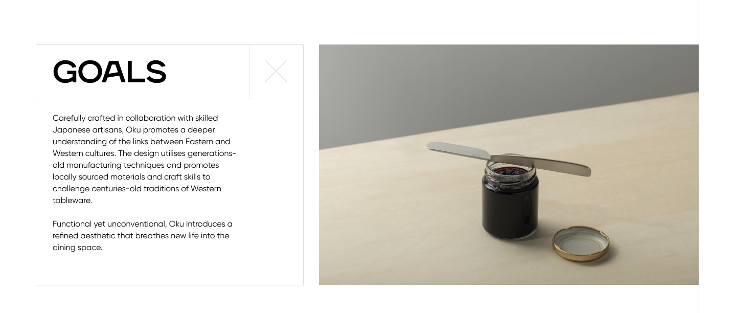 A screenshot that reads: Goals. Carefully crafted in collaboration with skilled Japanese artisans, Oku promotes a deeper understanding of the links between Eastern and Western cultures. The design utilises generations-old manufacturing techniques and promotes locally sourced materials and craft skills to challenge centuries-old traditions of Western tableware. Functional yet unconventional, Oku introduces a refined aesthetic that breathes new life into the dining space. 