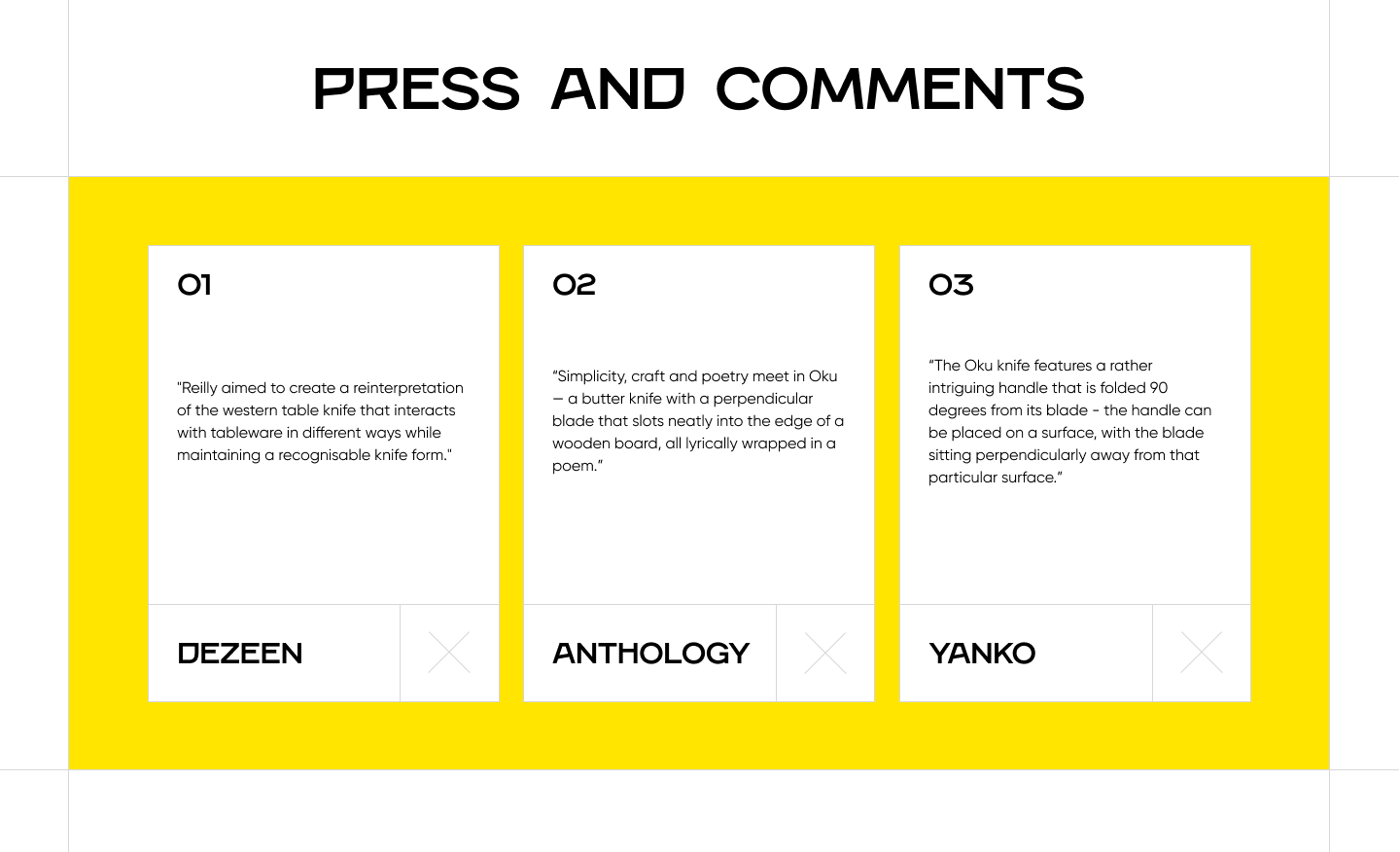 A screenshot that reads: Press and comments. 01. Reilly aimed to create a reinterpretation of the western table knife that interacts with tableware in different ways while maintaining a recognisable knife form. Dezeen. 02. Simplicity, craft and poetry meet in Oku - a butter knife with a perpendicular blade that slots neatly into the edge of a wooden board, all lyrically wrapped in a poem. Anthology. 03. The Oku knife features a rather intriguing handle that is folded 90 degrees from its blade - the handle can be placed on a surface, with the blade sitting perpendicularly away from that particular surface. Yanko. 