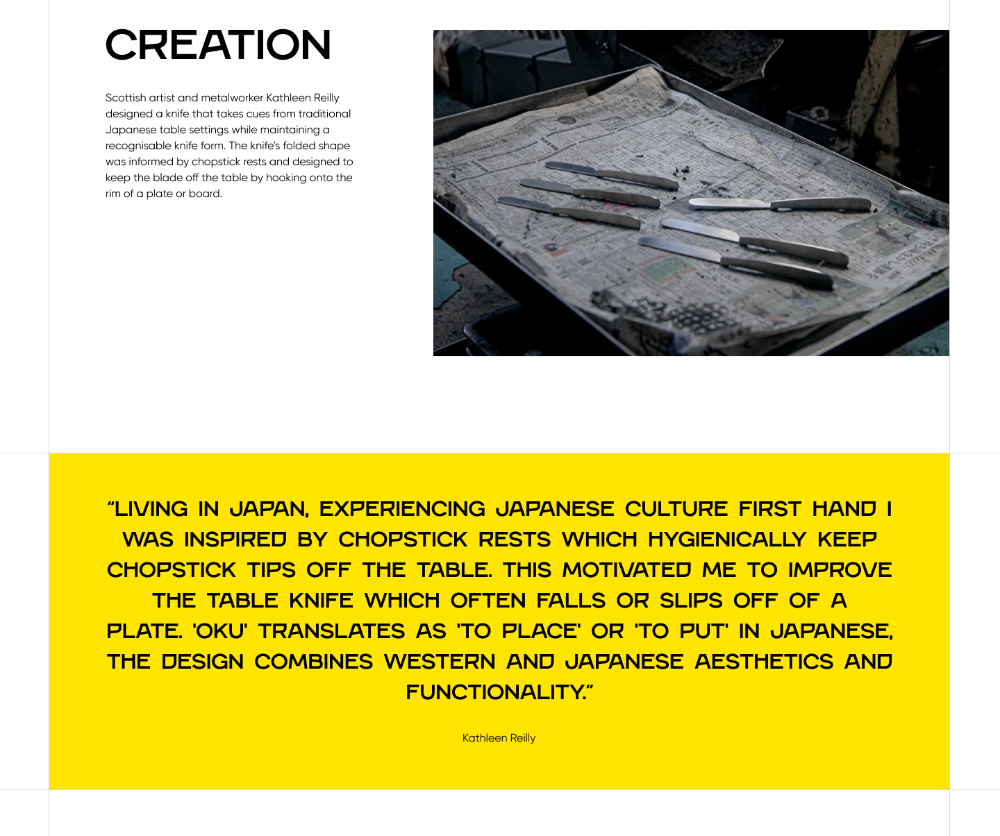 A screenshot that reads: Creation. Scottish artist and metalworker Kathleen Reilly designed a knife that takes cues from traditional Japanese table settings while maintaining a recognisable knife form. The knife's folded shape was informed by chopstick rests and designed to keep the blade off the table by hooking onto the rim of a plate or board. Living in Japan, experiencing Japanese culture first hand I was inspired by chopstick rests which hygienically keep chopstick tips off the table. This motivated me to improve the table knife which often falls or slips off of a plate. 'Oku' translates as 'to place' or 'to put' in Japanese, the design combines Western and Japanese aesthetics and functionality. Kathleen Reilly. 